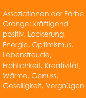 Assoziationen der Farbe Orange: kräftigend positiv, Lockerung, Energie, Optimismus, Lebensfreude, Fröhlichkeit, Kreativität, Wärme, Genuss, Geselligkeit, Vergnügen